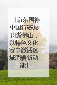 京东国补中国行赛龙舟游佛山，以特色文化赛事激活区域消费新动能