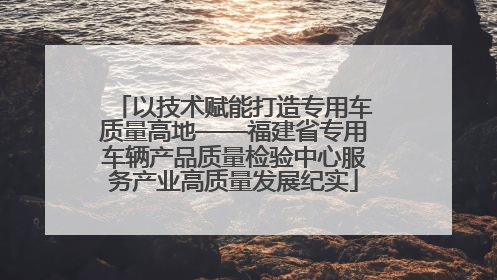 以技术赋能打造专用车质量高地——福建省专用车辆产品质量检验中心服务产业高质量发展纪实