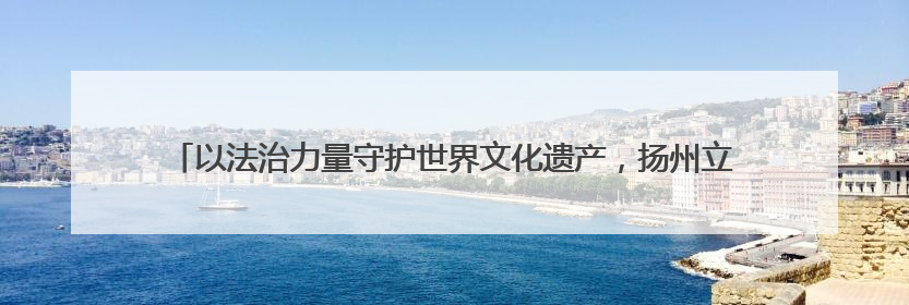 以法治力量守护世界文化遗产，扬州立法保护“蜀冈-瘦西湖风景名胜区”