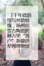千年瓷韵续写丝路情缘，扬州珍贵古陶瓷跨越万里“落户”新疆伊犁州博物馆