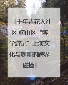 千年青花入社区 崂山区“博学游记”上演文化与咖啡的跨界碰撞