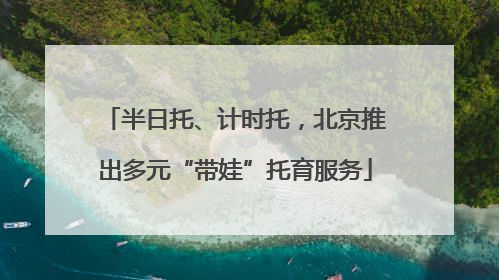 半日托、计时托，北京推出多元“带娃”托育服务
