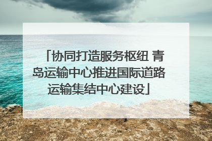 协同打造服务枢纽 青岛运输中心推进国际道路运输集结中心建设