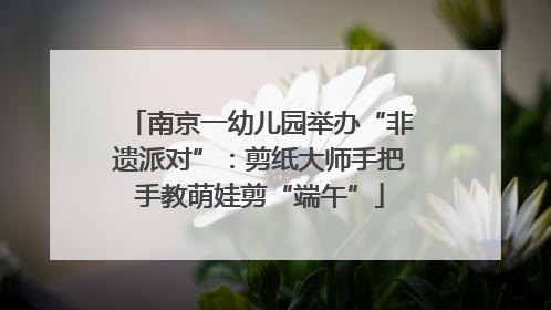 南京一幼儿园举办“非遗派对”：剪纸大师手把手教萌娃剪“端午”