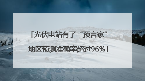 光伏电站有了“预言家” 地区预测准确率超过96%