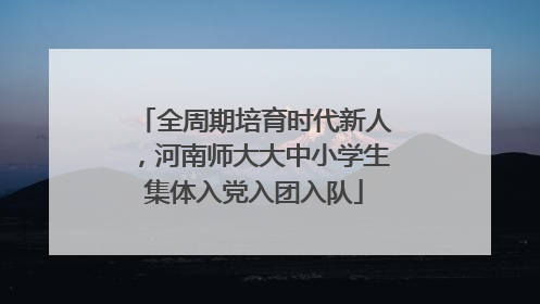 全周期培育时代新人，河南师大大中小学生集体入党入团入队