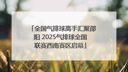 全国气排球高手汇聚邵阳 2025气排球全国联赛西南赛区启幕