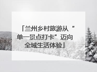 兰州乡村旅游从“单一景点打卡”迈向全域生活体验