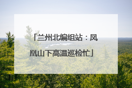兰州北编组站：凤凰山下高温巡检忙