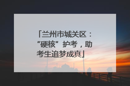 兰州市城关区：“硬核”护考，助考生追梦成真