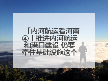 内河航运看河南④丨推进内河航运和港口建设 仍要牵住基础设施这个“牛鼻子”