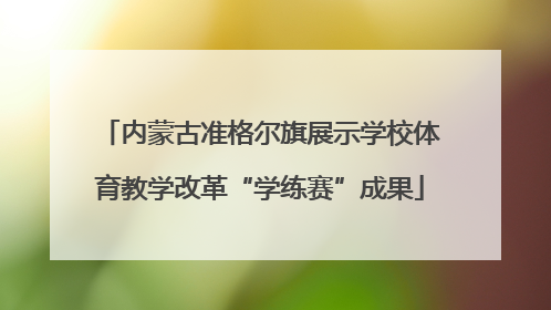 内蒙古准格尔旗展示学校体育教学改革“学练赛”成果