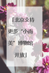 北京支持更多“小而美”博物馆开放