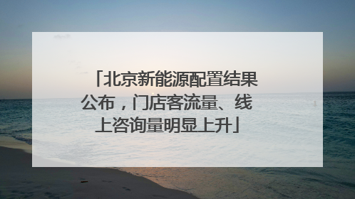 北京新能源配置结果公布，门店客流量、线上咨询量明显上升