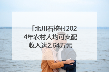 北川石椅村2024年农村人均可支配收入达2.64万元｜新闻发布最前线