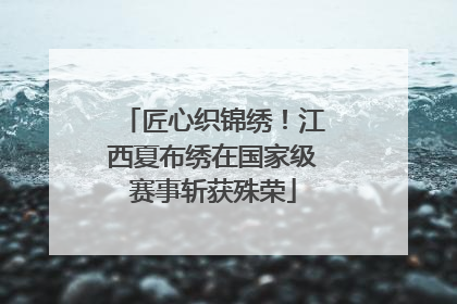 匠心织锦绣！江西夏布绣在国家级赛事斩获殊荣