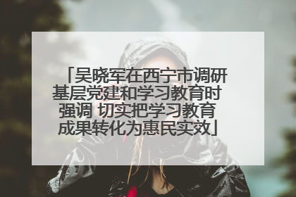 吴晓军在西宁市调研基层党建和学习教育时强调 切实把学习教育成果转化为惠民实效