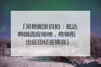 吴艳妮发自拍：抵达韩国适应场地，将领衔出征田径亚锦赛