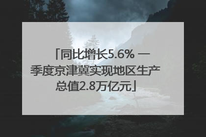 同比增长5.6% 一季度京津冀实现地区生产总值2.8万亿元