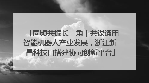 同频共振长三角｜共谋通用智能机器人产业发展，浙江新昌科技日搭建协同创新平台