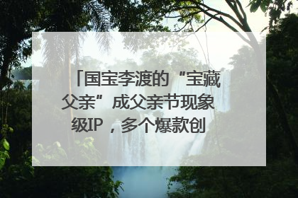 国宝李渡的“宝藏父亲”成父亲节现象级IP，多个爆款创造数千万流量