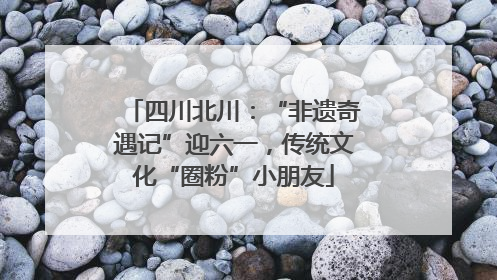 四川北川：“非遗奇遇记”迎六一，传统文化“圈粉”小朋友