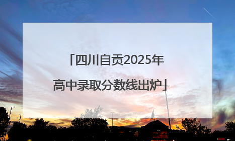 四川自贡2025年高中录取分数线出炉