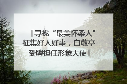 寻找“最美怀柔人”征集好人好事，白敬亭受聘担任形象大使