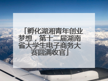 孵化湖湘青年创业梦想，第十二届湖南省大学生电子商务大赛圆满收官
