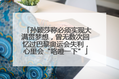 孙颖莎称必须实现大满贯梦想，曾无数次回忆过巴黎奥运会失利，心里会“咯噔一下”