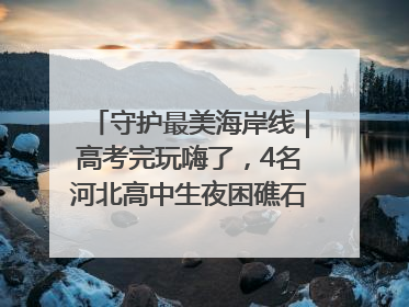 守护最美海岸线｜高考完玩嗨了，4名河北高中生夜困礁石！青岛救援队火速出动救上岸