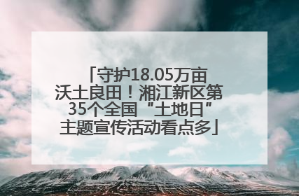 守护18.05万亩沃土良田！湘江新区第35个全国“土地日”主题宣传活动看点多