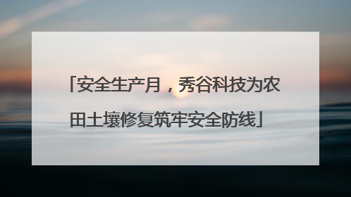 安全生产月，秀谷科技为农田土壤修复筑牢安全防线