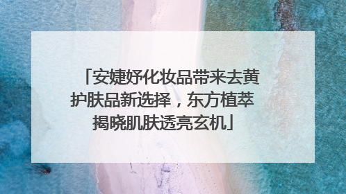 安婕妤化妆品带来去黄护肤品新选择，东方植萃揭晓肌肤透亮玄机