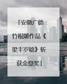 安徽广德：竹根雕作品《梁丰岁稔》斩获金鼎奖