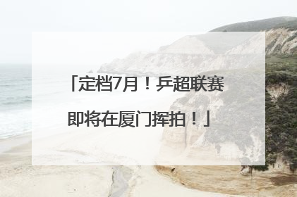 定档7月！乒超联赛即将在厦门挥拍！