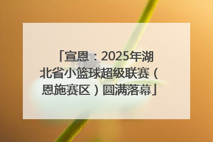宣恩：2025年湖北省小篮球超级联赛（恩施赛区）圆满落幕