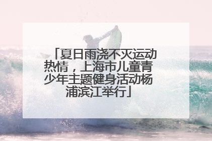 夏日雨浇不灭运动热情，上海市儿童青少年主题健身活动杨浦滨江举行