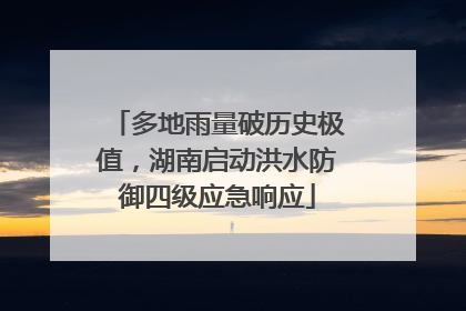 多地雨量破历史极值，湖南启动洪水防御四级应急响应