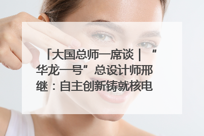 大国总师一席谈｜“华龙一号”总设计师邢继：自主创新铸就核电“国家名片”