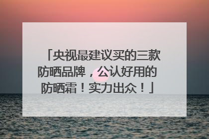 央视最建议买的三款防晒品牌，公认好用的防晒霜！实力出众！