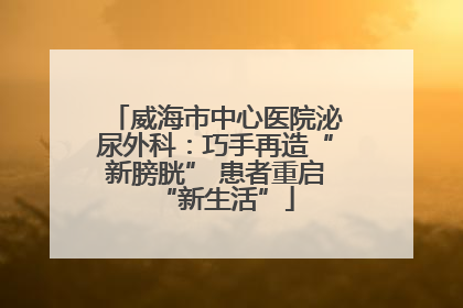 威海市中心医院泌尿外科：巧手再造“新膀胱” 患者重启“新生活”