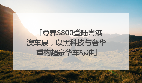 尊界S800登陆粤港澳车展，以黑科技与奢华重构超豪华车标准