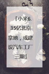 小米6.35亿北京拿地，或建设汽车工厂三期