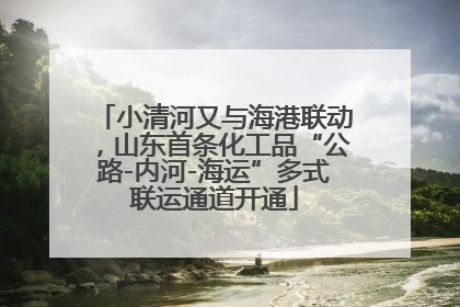 小清河又与海港联动，山东首条化工品“公路-内河-海运”多式联运通道开通