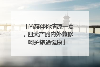 尚赫伴你清凉一夏，四大产品内外兼修呵护旅途健康