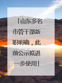 山东多名市管干部新职明确，此前公示拟进一步使用
