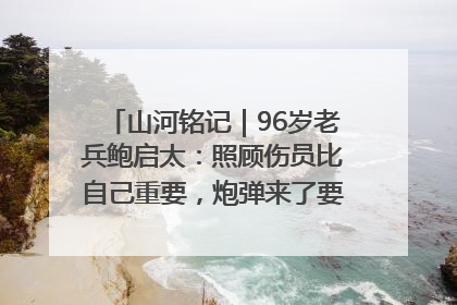 山河铭记｜96岁老兵鲍启太：照顾伤员比自己重要，炮弹来了要趴在他们身上