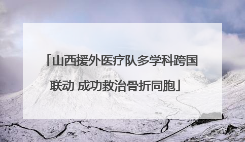 山西援外医疗队多学科跨国联动 成功救治骨折同胞