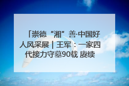 崇德“湘”善·中国好人风采展｜王军：一家四代接力守墓90载 赓续红色血脉践初心
